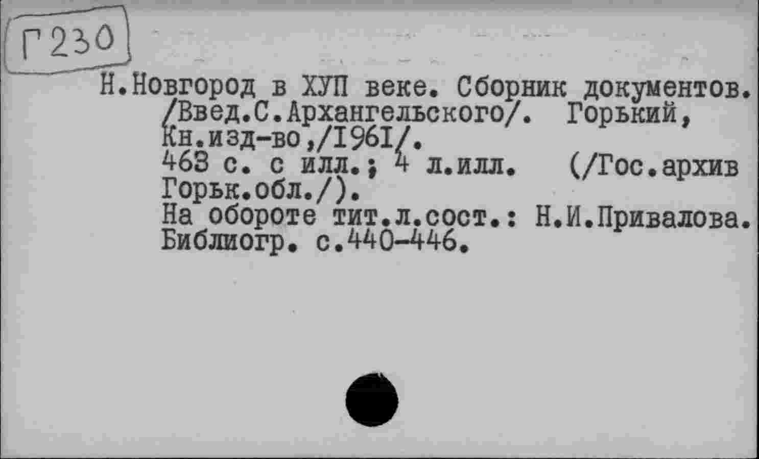 ﻿.Новгород в ХУЛ веке. Сборник документов.
/Введ.С.Архангельского/. Горький, кн.изд-во,/1961/.
463 с. с илл.; 4 л.илл.	(/Гос.архив
Горьк.обл./).
На обороте тит.л.сост.: Н.И.Привалова. Библиогр. с.440—446.